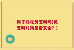 狗子能吃灵芝粉吗(灵芝粉对狗是否安全？)