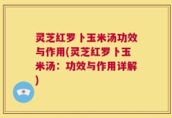 灵芝红罗卜玉米汤功效与作用(灵芝红罗卜玉米汤：功效与作用详解)