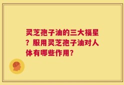 灵芝孢子油的三大福星？服用灵芝孢子油对人体有哪些作用？