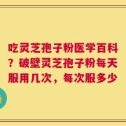 吃灵芝孢子粉医学百科？破壁灵芝孢子粉每天服用几次，每次服多少