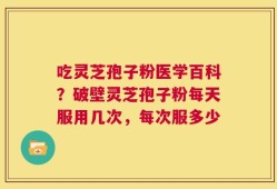 吃灵芝孢子粉医学百科？破壁灵芝孢子粉每天服用几次，每次服多少
