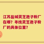 江苏盐城灵芝孢子粉厂在哪？寻找灵芝孢子粉厂的具体位置？