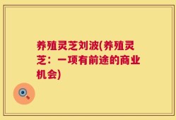 养殖灵芝刘波(养殖灵芝：一项有前途的商业机会)
