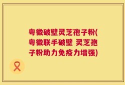 粤徽破壁灵芝孢子粉(粤徽联手破壁 灵芝孢子粉助力免疫力增强)