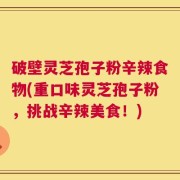 破壁灵芝孢子粉辛辣食物(重口味灵芝孢子粉，挑战辛辣美食！)