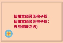 仙姐富硒灵芝孢子粉_仙姐富硒灵芝孢子粉：天然健康之选)