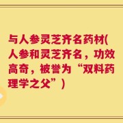 与人参灵芝齐名药材(人参和灵芝齐名，功效高奇，被誉为“双料药理学之父”)
