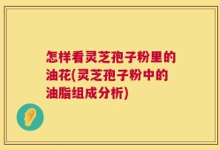 怎样看灵芝孢子粉里的油花(灵芝孢子粉中的油脂组成分析)