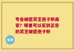 专业破壁灵芝孢子粉商家？哪里可以买到正宗的灵芝破壁孢子粉