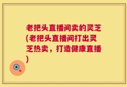 老把头直播间卖的灵芝(老把头直播间打出灵芝热卖，打造健康直播)