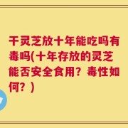 干灵芝放十年能吃吗有毒吗(十年存放的灵芝能否安全食用？毒性如何？)