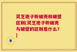 灵芝孢子粉破壳和破壁区别(灵芝孢子粉破壳与破壁的区别是什么？)