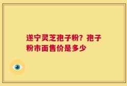 遂宁灵芝孢子粉？孢子粉市面售价是多少