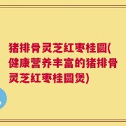 猪排骨灵芝红枣桂圆(健康营养丰富的猪排骨灵芝红枣桂圆煲)