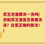 灵芝泡酒要洗一洗吗(泡制灵芝酒是否需要洗涤？这是正确的做法！)