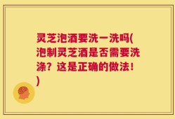 灵芝泡酒要洗一洗吗(泡制灵芝酒是否需要洗涤？这是正确的做法！)