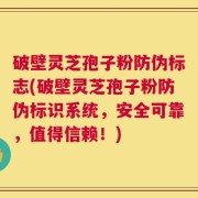 破壁灵芝孢子粉防伪标志(破壁灵芝孢子粉防伪标识系统，安全可靠，值得信赖！)
