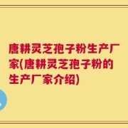 唐耕灵芝孢子粉生产厂家(唐耕灵芝孢子粉的生产厂家介绍)