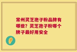 常州灵芝孢子粉品牌有哪些？灵芝孢子粉哪个牌子最好用安全