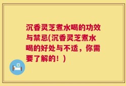 沉香灵芝煮水喝的功效与禁忌(沉香灵芝煮水喝的好处与不适，你需要了解的！)