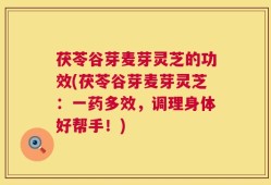 茯苓谷芽麦芽灵芝的功效(茯苓谷芽麦芽灵芝：一药多效，调理身体好帮手！)
