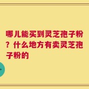 哪儿能买到灵芝孢子粉？什么地方有卖灵芝孢子粉的
