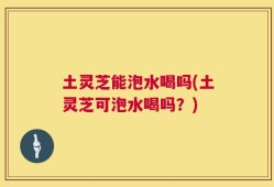 土灵芝能泡水喝吗(土灵芝可泡水喝吗？)