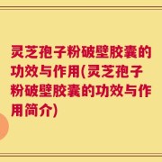 灵芝孢子粉破壁胶囊的功效与作用(灵芝孢子粉破壁胶囊的功效与作用简介)
