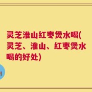 灵芝淮山红枣煲水喝(灵芝、淮山、红枣煲水喝的好处)