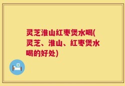 灵芝淮山红枣煲水喝(灵芝、淮山、红枣煲水喝的好处)