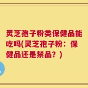 灵芝孢子粉类保健品能吃吗(灵芝孢子粉：保健品还是禁品？)