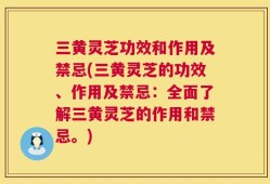 三黄灵芝功效和作用及禁忌(三黄灵芝的功效、作用及禁忌：全面了解三黄灵芝的作用和禁忌。)
