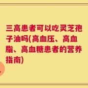 三高患者可以吃灵芝孢子油吗(高血压、高血脂、高血糖患者的营养指南)