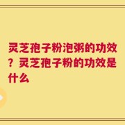 灵芝孢子粉泡粥的功效？灵芝孢子粉的功效是什么
