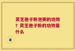 灵芝孢子粉泡粥的功效？灵芝孢子粉的功效是什么