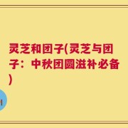 灵芝和团子(灵芝与团子：中秋团圆滋补必备)