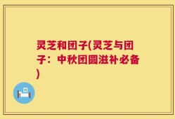 灵芝和团子(灵芝与团子：中秋团圆滋补必备)