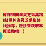 原神到期海灵芝采集路线(原神海灵芝采集路线推荐，赶快来获取丰厚奖励吧！)