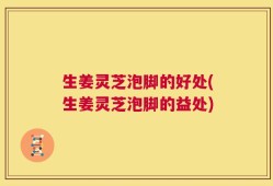 生姜灵芝泡脚的好处(生姜灵芝泡脚的益处)