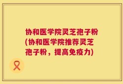 协和医学院灵芝孢子粉(协和医学院推荐灵芝孢子粉，提高免疫力)
