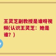 王灵芝副教授是谁呀视频(认识王灵芝：她是谁？)