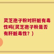 灵芝孢子粉对肝脏有毒性吗(灵芝孢子粉是否有肝脏毒性？)