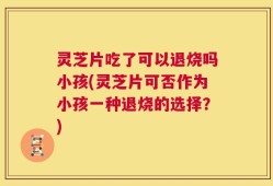 灵芝片吃了可以退烧吗小孩(灵芝片可否作为小孩一种退烧的选择？)