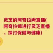灵芝的阿奇拉姆直播(阿奇拉姆进行灵芝直播，探讨保健与健康)