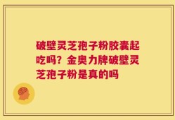 破壁灵芝孢子粉胶囊起吃吗？金奥力牌破壁灵芝孢子粉是真的吗