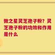 微之星灵芝孢子粉？灵芝孢子粉的功效和作用是什么