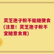 灵芝孢子粉不能随便食(注意！灵芝孢子粉不宜随意食用)