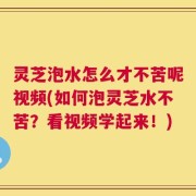 灵芝泡水怎么才不苦呢视频(如何泡灵芝水不苦？看视频学起来！)