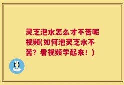 灵芝泡水怎么才不苦呢视频(如何泡灵芝水不苦？看视频学起来！)