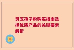 灵芝孢子粉购买指南选择优质产品的关键要素解析